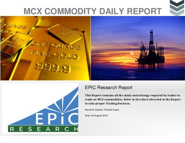 MCX COMMODITY DAILY REPORT
EPIC Research Report
This Report contains all the study and strategy required by trader to
trade on MCX commodities. Refer to the chart attracted in the Report
to take proper Trading Decision.
Research Analyst: Prateek Gupta
Date: 16-August-2013
 