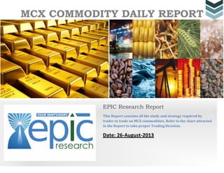 MCX COMMODITY DAILY REPORT
EPIC Research Report
This Report contains all the study and strategy required by
trader to trade on MCX commodities. Refer to the chart attracted
in the Report to take proper Trading Decision.
Date: 26-August-2013
 