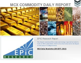 MCX COMMODITY DAILY REPORT
EPIC Research Report
This Report contains all the study and strategy required by trader to
trade on MCX commodities. Refer to the chart attracted in the Report
to take proper Trading Decision.
MCX Daily Newsletter (09-SEPT- 2013)
 