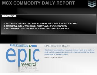 MCX COMMODITY DAILY REPORT
EPIC Research Report
This Report contains all the study and strategy required by trader to
trade on MCX commodities. Refer to the chart attracted in the Report
to take proper Trading Decision.
Research Analyst: Prateek Gupta
INDEX WATCH:
1. MCX BULLIONS DAILY TECHNICAL CHART AND LEVELS (GOLD & SILVER)
2. MCX METAL DAILY TECHNICAL CHART AND LEVELS (COPPER)
3. MCX ENERGY DAILY TECHNICAL CHART AND LEVELS (CRUDEOIL)
 