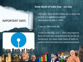 State Bank of India Day - 1st July
Annually State Bank of India day is observed
on July 1 to commemorate its
foundation on July 1, 1955.
It was its 58th bank day
It was on this day, July 1, 1955, the Imperial
Bank of India was reconstituted by an Act of
Parliament to create State Bank of India to
perform the functions of a commercial bank.
IMPORTANT DAYS
 