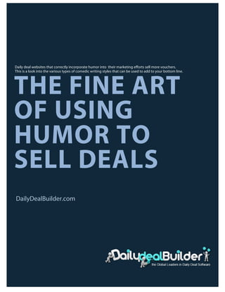 Daily deal websites that correctly incorporate humor into their marketing efforts sell more vouchers.
       This is a look into the various types of comedic writing styles that can be used to add to your bottom line.




       THE FINE ART
       OF USING
       HUMOR TO
       SELL DEALS
       DailyDealBuilder.com




	
  


                                         COPYRIGHT 2011-12                                                            PAGE1
 