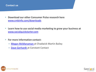 Contact us




 Download our other Consumer Pulse research here
  www.cmbinfo.com/downloads

 Learn how to use social media marketing to grow your business at
  www.socialquickstarter.com

 For more information contact:
   Megan McManaman at Chadwick Martin Bailey
   Dave Gerhardt at Constant Contact
 