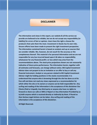 The information and views in this report, our website & all the service we
provide are believed to be reliable, but we do not accept any responsibility (or
liability) for errors of fact or opinion. Users have the right o choose the
product/s that suits them the most. Investment in Stocks has its own risks.
Sincere efforts have been made to present the right investment perspective.
The information contained herein is based on analysis and up on sources that
we consider reliable. We, however, do not vouch for the accuracy or the
completeness thereof. This material is for personal information and we are not
responsible for any loss incurred based upon it & takes no responsibility
whatsoever for any financial profit s or loss which may arise from the
recommendations above. The stock price projections shown are not necessarily
indicative of future price performance. The information herein, together with
all estimates and forecasts, can change without notice. BIS Capital Investment
Advisor does not purport to be an invitation or an offer to buy or sell any
financial instrument. Analyst or any person related to BIS Capital Investment
Advisor might be holding positions in the stocks recommended. It is
understood that anyone who is browsing through the site has done so at his
free will and does not read any views expressed as a recommendation for
which either the site or its owners or anyone can be held responsible for. Any
surfing and reading of the information is the acceptance of this disclaimer Our
Clients (Paid or Unpaid), Any third party or anyone else have no rights to
forward or share our calls or SMS or Report or Any Information Provided by us
to/with anyone which is received directly or indirectly by them. If found so
then Serious Legal Actions can be taken. Any surfing and reading of the
information is the acceptance of this disclaimer.
All Right Reserved.
DISCLAIMER
 