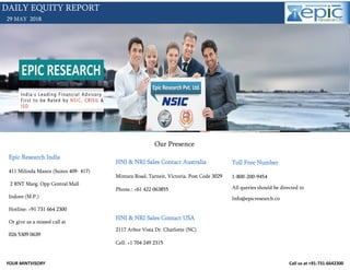 YOUR MINTVISORY Call us at +91-731-6642300
29 MAY 2018
DAILY EQUITY REPORT
Our Presence
Epic Research India
411 Milinda Manor (Suites 409- 417)
2 RNT Marg. Opp Central Mall
Indore (M.P.)
Hotline: +91 731 664 2300
Or give us a missed call at
026 5309 0639
HNI & NRI Sales Contact Australia
Mintara Road, Tarneit, Victoria. Post Code 3029
Phone.: +61 422 063855
HNI & NRI Sales Contact USA
2117 Arbor Vista Dr. Charlotte (NC)
Cell: +1 704 249 2315
Toll Free Number
1-800-200-9454
All queries should be directed to
Info@epicresearch.co
 