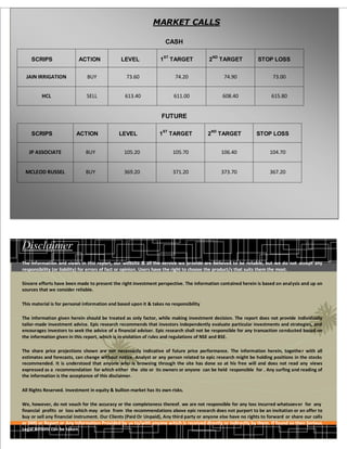 MARKET CALLS

                                                                          CASH

                                                                          ST                     ND
        SCRIPS                 ACTION              LEVEL              1        TARGET        2        TARGET        STOP LOSS


      JAIN IRRIGATION              BUY               73.60                      74.20                  74.90               73.00


             HCL                  SELL               613.40                     611.00                 608.40             615.80


                                                                      FUTURE

                                                                         ST                     ND
        SCRIPS               ACTION               LEVEL              1         TARGET       2         TARGET       STOP LOSS
.
       JP ASSOCIATE               BUY               105.20                      105.70                106.40             104.70


     MCLEOD RUSSEL                BUY               369.20                      371.20                373.70             367.20




    Disclaimer
    The information and views in this report, our website & all the service we provide are believed to be reliable, but we do not accept any
    responsibility (or liability) for errors of fact or opinion. Users have the right to choose the product/s that suits them the most.

    Sincere efforts have been made to present the right investment perspective. The information contained herein is based on analysis and up on
    sources that we consider reliable.

    This material is for personal information and based upon it & takes no responsibility

    The information given herein should be treated as only factor, while making investment decision. The report does not provide individually
    tailor-made investment advice. Epic research recommends that investors independently evaluate particular investments and strategies, and
    encourages investors to seek the advice of a financial adviser. Epic research shall not be responsible for any transaction conducted based on
    the information given in this report, which is in violation of rules and regulations of NSE and BSE.

    The share price projections shown are not necessarily indicative of future price performance. The information herein, togethe r with all
    estimates and forecasts, can change without notice. Analyst or any person related to epic research might be holding positions in the stocks
    recommended. It is understood that anyone who is browsing through the site has done so at his free will and does not read any views
    expressed as a recommendation for which either the site or its owners or anyone can be held responsible for . Any surfing and reading of
    the information is the acceptance of this disclaimer.

    All Rights Reserved. Investment in equity & bullion market has its own risks.

    We, however, do not vouch for the accuracy or the completeness thereof. we are not responsible for any loss incurred whatsoev er for any
    financial profits or loss which may arise from the recommendations above epic research does not purport to be an invitation or an offer to
    buy or sell any financial instrument. Our Clients (Paid Or Unpaid), Any third party or anyone else have no rights to forward or share our calls
    or SMS or Report or Any Information Provided by us to/with anyone which is received directly or indirectly by them. If found so then Serious
    Legal Actions can be taken.
 