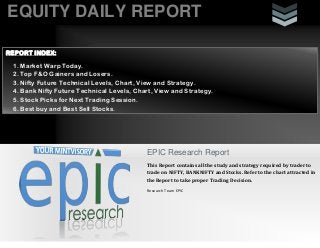 EQUITY DAILY REPORT
EPIC Research Report
This Report contains all the study and strategy required by trader to
trade on NIFTY, BANKNIFTY and Stocks. Refer to the chart attracted in
the Report to take proper Trading Decision.
Research Team EPIC
REPORT INDEX:
1. Market Warp Today.
2. Top F&O Gainers and Losers.
3. Nifty Future Technical Levels, Chart, View and Strategy.
4. Bank Nifty Future Technical Levels, Chart, View and Strategy.
5. Stock Picks for Next Trading Session.
6. Best buy and Best Sell Stocks.
 