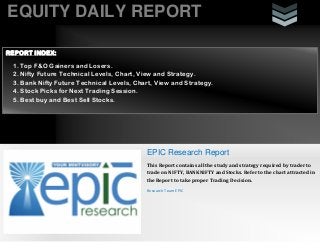 EQUITY DAILY REPORT
REPORT INDEX:
1. Top F&O Gainers and Losers.
2. Nifty Future Technical Levels, Chart, View and Strategy.
3. Bank Nifty Future Technical Levels, Chart, View and Strategy.
4. Stock Picks for Next Trading Session.
5. Best buy and Best Sell Stocks.

EPIC Research Report
This Report contains all the study and strategy required by trader to
trade on NIFTY, BANKNIFTY and Stocks. Refer to the chart attracted in
the Report to take proper Trading Decision.
Research Team EPIC

 