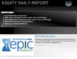 EQUITY DAILY REPORT
EPIC Research Report
This Report contains all the study and strategy required by trader to
trade on NIFTY, BANKNIFTY and Stocks. Refer to the chart attracted in
the Report to take proper Trading Decision.
Research Team EPIC
REPORT INDEX:
1. Top F&O Gainers and Losers.
2. Nifty Future Technical Levels, Chart, View and Strategy.
3. Bank Nifty Future Technical Levels, Chart, View and Strategy.
4. Stock Picks for Next Trading Session.
5. Best buy and Best Sell Stocks.
 