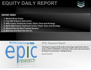 EQUITY DAILY REPORT
EPIC Research Report
This Report contains all the study and strategy required by trader to
trade on NIFTY, BANKNIFTY and Stocks. Refer to the chart attracted in
the Report to take proper Trading Decision.
Research Team EPIC
REPORT INDEX:
1. Market Wrap Today.
2. Top F&O Gainers and Losers.
3. Nifty Future Technical Levels, Chart, View and Strategy.
4. Bank Nifty Future Technical Levels, Chart, View and Strategy.
5. Stock Picks for Next Trading Session.
6. Best buy and Best Sell Stocks.
 