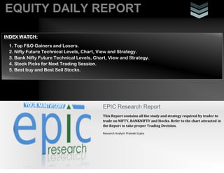 EQUITY DAILY REPORT
EPIC Research Report
This Report contains all the study and strategy required by trader to
trade on NIFTY, BANKNIFTY and Stocks. Refer to the chart attracted in
the Report to take proper Trading Decision.
Research Analyst: Prateek Gupta
INDEX WATCH:
1. Top F&O Gainers and Losers.
2. Nifty Future Technical Levels, Chart, View and Strategy.
3. Bank Nifty Future Technical Levels, Chart, View and Strategy.
4. Stock Picks for Next Trading Session.
5. Best buy and Best Sell Stocks.
 