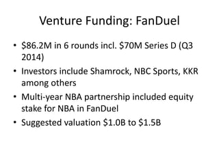 Venture Funding: FanDuel
• $86.2M in 6 rounds incl. $70M Series D (Q3
2014)
• Investors include Shamrock, NBC Sports, KKR
among others
• Multi-year NBA partnership included equity
stake for NBA in FanDuel
• Suggested valuation $1.0B to $1.5B
 