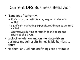 Current DFS Business Behavior
• “Land grab” currently:
– Rush to partner with teams, leagues and media
outlets
– Significant marketing expenditures driven by venture
capital
– Aggressive courting of former online poker and
sportsbook players
• Lack of regulation and online, data-driven
business model results in negligible barriers to
entry
• Neither FanDuel nor DraftKings are profitable
 