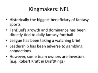 Kingmakers: NFL
• Historically the biggest beneficiary of fantasy
sports
• FanDuel’s growth and dominance has been
directly tied to daily fantasy football
• League has been taking a watching brief
• Leadership has been adverse to gambling
connections
• However, some team owners are investors
(e.g. Robert Kraft in DraftKings)
 