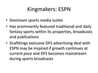 Kingmakers: ESPN
• Dominant sports media outlet
• Has prominently featured traditional and daily
fantasy sports within its properties, broadcasts
and publications
• DraftKings exclusive DFS advertising deal with
ESPN may be inspired if growth continues at
current pace and DFS becomes mainstream
during sports broadcasts
 