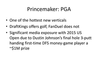 Princemaker: PGA
• One of the hottest new verticals
• DraftKings offers golf, FanDuel does not
• Significant media exposure with 2015 US
Open due to Dustin Johnson’s final hole 3-putt
handing first-time DFS money-game player a
~$1M prize
 