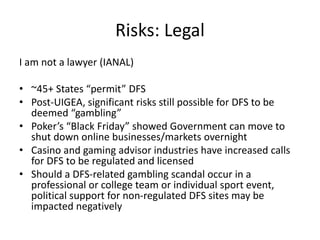 Risks: Legal
I am not a lawyer (IANAL)
• ~45+ States “permit” DFS
• Post-UIGEA, significant risks still possible for DFS to be
deemed “gambling”
• Poker’s “Black Friday” showed Government can move to
shut down online businesses/markets overnight
• Casino and gaming advisor industries have increased calls
for DFS to be regulated and licensed
• Should a DFS-related gambling scandal occur in a
professional or college team or individual sport event,
political support for non-regulated DFS sites may be
impacted negatively
 
