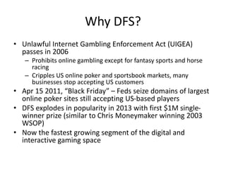 Why DFS?
• Unlawful Internet Gambling Enforcement Act (UIGEA)
passes in 2006
– Prohibits online gambling except for fantasy sports and horse
racing
– Cripples US online poker and sportsbook markets, many
businesses stop accepting US customers
• Apr 15 2011, “Black Friday” – Feds seize domains of largest
online poker sites still accepting US-based players
• DFS explodes in popularity in 2013 with first $1M single-
winner prize (similar to Chris Moneymaker winning 2003
WSOP)
• Now the fastest growing segment of the digital and
interactive gaming space
 