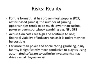 Risks: Reality
• For the format that has proven most popular (P2P,
roster-based games), the number of gaming
opportunities tends to be much lower than casino,
poker or even sportsbook gambling e.g. NFL DFS
• Acquisition costs are high and continue to rise;
financial viability of industry run as it is today may not
be possible
• Far more than poker and horse racing gambling, daily
fantasy is significantly more conducive to players using
automated software to optimize investments; may
drive casual players away
 