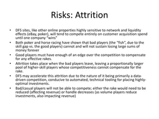 Risks: Attrition
• DFS sites, like other online properties highly sensitive to network and liquidity
effects (eBay, poker), will tend to compete entirely on customer acquisition spend
until one company “wins”
• Both poker and horse racing have shown that bad players (the “fish”, due to the
skill gap vs. the good players) cannot and will not sustain losing large sums of
money forever
• Good players must have enough of an edge over the competition to compensate
for any effective rakes.
• Attrition takes place when the bad players leave, leaving a proportionally larger
pool of higher-skill players whose competitiveness cannot compensate for the
rake.
• DFS may accelerate this attrition due to the nature of it being primarily a data-
driven competition, conducive to automated, technical tooling for placing highly-
optimal investments.
• Bad/casual players will not be able to compete; either the rake would need to be
reduced (affecting revenue) or handle decreases (as volume players reduce
investments, also impacting revenue)
 