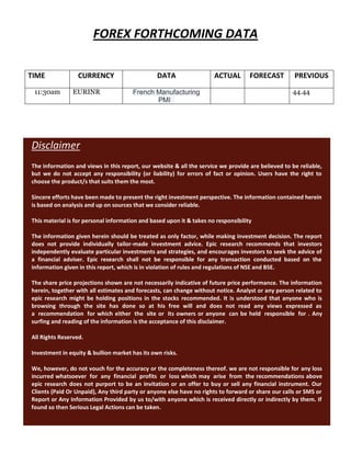 FOREX FORTHCOMING DATA
TIME CURRENCY DATA ACTUAL FORECAST PREVIOUS
11:30am EURINR French Manufacturing
PMI
44.44
Disclaimer
The information and views in this report, our website & all the service we provide are believed to be reliable,
but we do not accept any responsibility (or liability) for errors of fact or opinion. Users have the right to
choose the product/s that suits them the most.
Sincere efforts have been made to present the right investment perspective. The information contained herein
is based on analysis and up on sources that we consider reliable.
This material is for personal information and based upon it & takes no responsibility
The information given herein should be treated as only factor, while making investment decision. The report
does not provide individually tailor-made investment advice. Epic research recommends that investors
independently evaluate particular investments and strategies, and encourages investors to seek the advice of
a financial adviser. Epic research shall not be responsible for any transaction conducted based on the
information given in this report, which is in violation of rules and regulations of NSE and BSE.
The share price projections shown are not necessarily indicative of future price performance. The information
herein, together with all estimates and forecasts, can change without notice. Analyst or any person related to
epic research might be holding positions in the stocks recommended. It is understood that anyone who is
browsing through the site has done so at his free will and does not read any views expressed as
a recommendation for which either the site or its owners or anyone can be held responsible for . Any
surfing and reading of the information is the acceptance of this disclaimer.
All Rights Reserved.
Investment in equity & bullion market has its own risks.
We, however, do not vouch for the accuracy or the completeness thereof. we are not responsible for any loss
incurred whatsoever for any financial profits or loss which may arise from the recommendations above
epic research does not purport to be an invitation or an offer to buy or sell any financial instrument. Our
Clients (Paid Or Unpaid), Any third party or anyone else have no rights to forward or share our calls or SMS or
Report or Any Information Provided by us to/with anyone which is received directly or indirectly by them. If
found so then Serious Legal Actions can be taken.
 