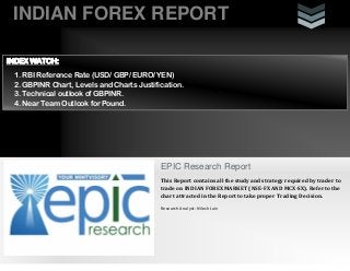 INDIAN FOREX REPORT
EPIC Research Report
This Report contains all the study and strategy required by trader to
trade on INDIAN FOREX MARKET (NSE-FX AND MCX-SX). Refer to the
chart attracted in the Report to take proper Trading Decision.
Research Analyst: Nilesh Jain
INDEX WATCH:
1. RBI Reference Rate (USD/ GBP/ EURO/ YEN)
2. GBPINR Chart, Levels and Charts Justification.
3. Technical outlook of GBPINR.
4. Near Team Outlook for Pound.
 