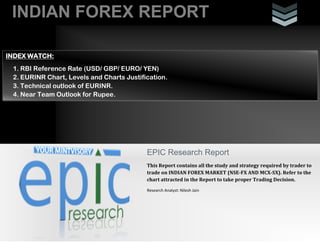 INDIAN FOREX REPORT
EPIC Research Report
This Report contains all the study and strategy required by trader to
trade on INDIAN FOREX MARKET (NSE-FX AND MCX-SX). Refer to the
chart attracted in the Report to take proper Trading Decision.
Research Analyst: Nilesh Jain
INDEX WATCH:
1. RBI Reference Rate (USD/ GBP/ EURO/ YEN)
2. EURINR Chart, Levels and Charts Justification.
3. Technical outlook of EURINR.
4. Near Team Outlook for Rupee.
 