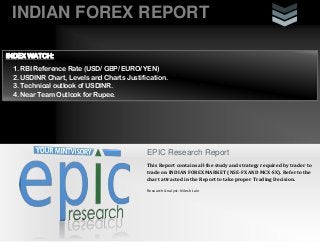 INDIAN FOREX REPORT
EPIC Research Report
This Report contains all the study and strategy required by trader to
trade on INDIAN FOREX MARKET (NSE-FX AND MCX-SX). Refer to the
chart attracted in the Report to take proper Trading Decision.
Research Analyst: Nilesh Jain
INDEX WATCH:
1. RBI Reference Rate (USD/ GBP/ EURO/ YEN)
2. USDINR Chart, Levels and Charts Justification.
3. Technical outlook of USDINR.
4. Near Team Outlook for Rupee.
 