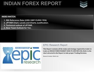 INDIAN FOREX REPORT
INDEX WATCH:
1. RBI Reference Rate (USD/ GBP/ EURO/ YEN)
2. JPYINR Chart, Levels and Charts Justification.
3. Technical outlook of JPYINR.
4. Near Team Outlook for Yen.

EPIC Research Report
This Report contains all the study and strategy required by trader to
trade on INDIAN FOREX MARKET (NSE-FX AND MCX-SX). Refer to the
chart attracted in the Report to take proper Trading Decision.
Research Analyst: Nilesh Jain

 