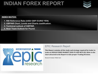 INDIAN FOREX REPORT
INDEX WATCH:
1. RBI Reference Rate (USD/ GBP/ EURO/ YEN)
2. GBPINR Chart, Levels and Charts Justification.
3. Technical outlook of GBPINR.
4. Near Team Outlook for Pound.

EPIC Research Report
This Report contains all the study and strategy required by trader to
trade on INDIAN FOREX MARKET (NSE-FX AND MCX-SX). Refer to the
chart attracted in the Report to take proper Trading Decision.
Research Analyst: Nilesh Jain

 