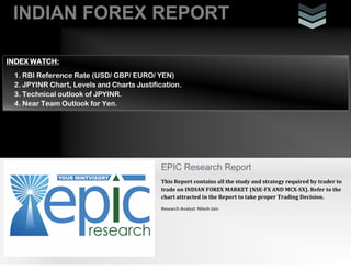 INDIAN FOREX REPORT
EPIC Research Report
This Report contains all the study and strategy required by trader to
trade on INDIAN FOREX MARKET (NSE-FX AND MCX-SX). Refer to the
chart attracted in the Report to take proper Trading Decision.
Research Analyst: Nilesh Jain
INDEX WATCH:
1. RBI Reference Rate (USD/ GBP/ EURO/ YEN)
2. JPYINR Chart, Levels and Charts Justification.
3. Technical outlook of JPYINR.
4. Near Team Outlook for Yen.
 