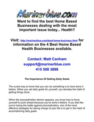 Want to find the best Home Based
        Businesses dealing with the most
         important issue today... Health?

 Visit: http://marinerblue.com/best-home-business.html for
  information on the 4 Best Home Based
         Health Businesses available.

                Contact: Matt Canham
              support@marinerblue.com
                    415 508 3898

                The Importance Of Setting Daily Goals


The surest way to know that you can do something is to have done it
before. When you set daily goals for yourself, you develop the habit of
getting things done.


When the procrastination demon appears, you know how to force
yourself to push ahead because you've done it before. If you feel like
you're losing the battle against procrastination, one of the most
effective strategies for taking charge of your life is to get in the habit of
accomplishing daily goals.
 