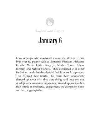 Impact and Legacy
January 6
Look at people who discovered a cause that they gave their
lives over to, people such as Benjamin Franklin, Mahatma
Gandhi, Martin Luther King Jr., Mother Teresa, Albert
Einstein and Nelson Mandela. They connected with some
kind of a crusade that they decided their lives would represent.
This engaged their hearts. This made them emotionally
charged up about what they were doing. And once you can
develop some emotional engagement around a pursuit, rather
than simply an intellectual engagement, the excitement flows
and theenergyexplodes.
 