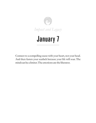 Impact and Legacy
January 7
Connect to a compelling cause with your heart, not your head.
And then fasten your seatbelt because your life will soar. The
mind can bea limiter.Theemotionsaretheliberator.
 