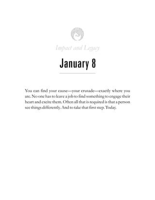 Impact and Legacy
January 8
You can find your cause—your crusade—exactly where you
are. No one has to leave a job to find something to engage their
heart and excite them. Often all that is required is that a person
seethingsdifferently.And totakethatfirststep.Today.
 