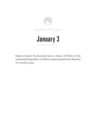 Impact and Legacy
January 3
Success cannot be pursued; success ensues. It flows as the
unintended byproduct of efforts concentrated in the direction
of a worthycause.
 