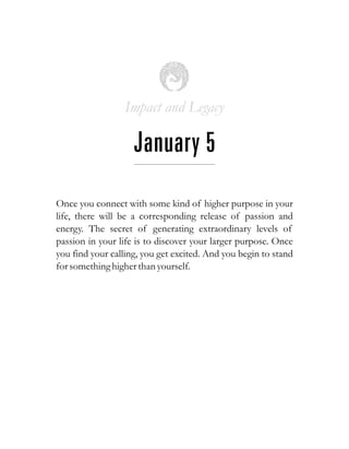 Impact and Legacy
January 5
Once you connect with some kind of higher purpose in your
life, there will be a corresponding release of passion and
energy. The secret of generating extraordinary levels of
passion in your life is to discover your larger purpose. Once
you find your calling, you get excited. And you begin to stand
forsomethinghigherthan yourself.
 