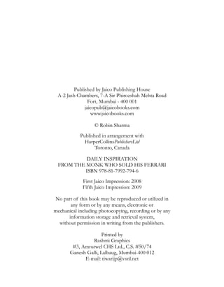 DAILY INSPIRATION
FROM THE MONK WHO SOLD HIS FERRARI
ISBN 978-81-7992-794-6
First Jaico Impression: 2008
Fifth Jaico Impression: 2009
© Robin Sharma
Published in arrangement with
HarperCollinsPublishersLtd
Toronto, Canada
No part of this book may be reproduced or utilized in
any form or by any means, electronic or
mechanical including photocopying, recording or by any
information storage and retrieval system,
without permission in writing from the publishers.
Printed by
Rashmi Graphics
#3, Amrutwel CHS Ltd., C.S. #50/74
Ganesh Galli, Lalbaug, Mumbai-400 012
E-mail: tiwarijp@vsnl.net
Published by Jaico Publishing House
A-2 Jash Chambers, 7-A Sir Phirozshah Mehta Road
Fort, Mumbai - 400 001
jaicopub@jaicobooks.com
www.jaicobooks.com
 