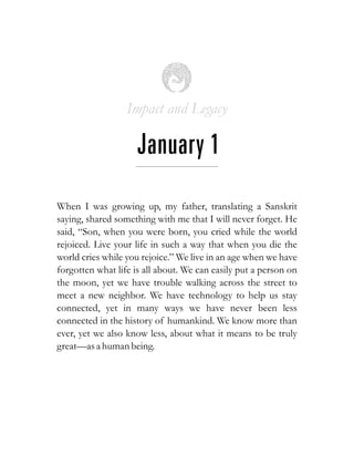 Impact and Legacy
January 1
When I was growing up, my father, translating a Sanskrit
saying, shared something with me that I will never forget. He
said, “Son, when you were born, you cried while the world
rejoiced. Live your life in such a way that when you die the
world cries while you rejoice.” We live in an age when we have
forgotten what life is all about. We can easily put a person on
the moon, yet we have trouble walking across the street to
meet a new neighbor. We have technology to help us stay
connected, yet in many ways we have never been less
connected in the history of humankind. We know more than
ever, yet we also know less, about what it means to be truly
great—asa human being.
 
