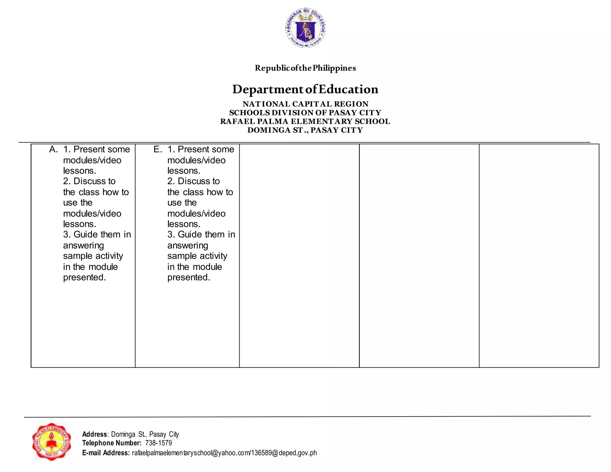 RepublicofthePhilippines
DepartmentofEducation
NAT IONAL CAPIT AL REGION
SCHOOLS DIVISION OF PASAY CIT Y
RAFAEL PALMA ELEMENT ARY SCHOOL
DOMINGA ST ., PASAY CIT Y
Address: Dominga St., Pasay City
Telephone Number: 738-1579
E-mail Address: rafaelpalmaelementaryschool@yahoo.com/136589@deped.gov.ph
A. 1. Present some
modules/video
lessons.
2. Discuss to
the class how to
use the
modules/video
lessons.
3. Guide them in
answering
sample activity
in the module
presented.
E. 1. Present some
modules/video
lessons.
2. Discuss to
the class how to
use the
modules/video
lessons.
3. Guide them in
answering
sample activity
in the module
presented.
 