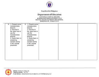 RepublicofthePhilippines
DepartmentofEducation
NAT IONAL CAPIT AL REGION
SCHOOLS DIVISION OF PASAY CIT Y
RAFAEL PALMA ELEMENT ARY SCHOOL
DOMINGA ST ., PASAY CIT Y
Address: Dominga St., Pasay City
Telephone Number: 738-1579
E-mail Address: rafaelpalmaelementaryschool@yahoo.com/136589@deped.gov.ph
A. 1. Present some
modules/video
lessons.
2. Discuss to
the class how to
use the
modules/video
lessons.
3. Guide them in
answering
sample activity
in the module
presented.
E. 1. Present some
modules/video
lessons.
2. Discuss to
the class how to
use the
modules/video
lessons.
3. Guide them in
answering
sample activity
in the module
presented.
 