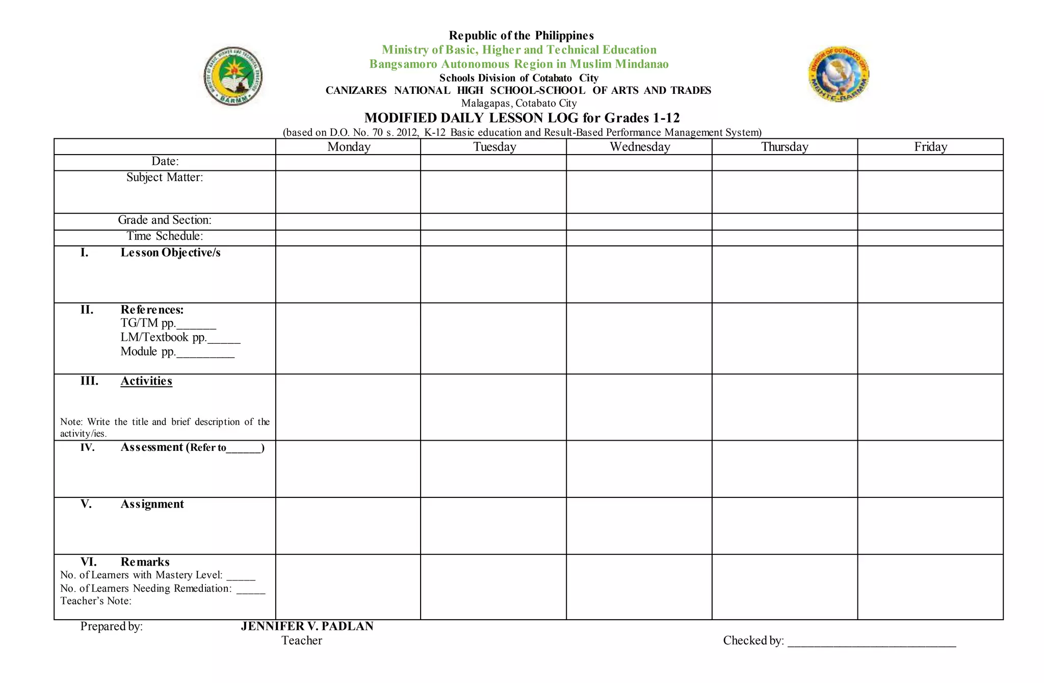Republic of the Philippines
Ministry of Basic, Higher and Technical Education
Bangsamoro Autonomous Region in Muslim Mindanao
Schools Division of Cotabato City
CANIZARES NATIONAL HIGH SCHOOL-SCHOOL OF ARTS AND TRADES
Malagapas, Cotabato City
MODIFIED DAILY LESSON LOG for Grades 1-12
(based on D.O. No. 70 s. 2012, K-12 Basic education and Result-Based Performance Management System)
Monday Tuesday Wednesday Thursday Friday
Date:
Subject Matter:
Grade and Section:
Time Schedule:
I. Lesson Objective/s
II. References:
TG/TM pp.______
LM/Textbook pp._____
Module pp._________
III. Activities
Note: Write the title and brief description of the
activity/ies.
IV. Assessment (Refer to______)
V. Assignment
VI. Remarks
No. of Learners with Mastery Level: _____
No. of Learners Needing Remediation: _____
Teacher’s Note:
Prepared by: JENNIFER V. PADLAN
Teacher Checked by: ___________________________