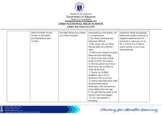 Republic of the Philippines
Department of Education
Region IV-A CALABARZON
SCHOOLS DIVISION OF BATANGAS CITY
LIBJO NATIONAL HIGH SCHOOL
LIBJO, BATANGAS CITY
Write the letter of your
answer on the blank
provided before each
number..
the table. Write your answer
on a sheet of paper.
participating in the games. He
is so hyperactive.
2. Our exam yesterday was
extremely difficult.
3. My cousin was so chatty
that we slept very late last
night
. 4. Maria was cheap for buying
these second-hand bags.
5. Jayson uses only a metal
straw to drink. He is weird.
6. She has grown up to be a
nerd, since she just likes to
study all the time.
7. Arang, our toddler
neighbor, asks a lot of
questions. She is so nosy.
8. Jessica stays late every night
reading books about
Philosophy. She has become
more elderly than her age.
9. The gifts Nathan gave to his
workers were extravagant.
10. Our new teacher is
annoying.
Directions: Read the passage
below and create a positive or
negative advertisement to
promote an advocacy. It can
be in a form of a 2-stanza
poem, poster or any visual
advertisement.
 