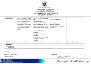 Republic of the Philippines
Department of Education
Region IV-A CALABARZON
SCHOOLS DIVISION OF BATANGAS CITY
LIBJO NATIONAL HIGH SCHOOL
LIBJO, BATANGAS CITY
D. Assimilation Activity: FIND THE GIST!
Read the text and identify
one (1) positive message
and one (1) negative
message that you can get
out of it. Write your answer
on a separate sheet of
paper.
Activity. DETECTIVE MODE
ON.
Directions: Recall TV
advertisements and list
down one example for the
following. Write your answer
on a separate sheet of paper
1. Positive Emotional
Message
2. Negative Emotional
Message
3. Positive Business Message
4. Negative Business
Message
Activity: CONVERT ME
Convert the sentences in
Learning Task 2 into
grammatically correct positive
statements.
E. Assessment Answer a 5-item quiz. Answer a 5-item quiz. Answer a 5-item quiz. Answer a 5-item quiz.
V. Reflection
A. Teacher’s
Reflection
.
Prepared by:
ANNALYN R. MACARAIG Checked by:
English 8 Teacher JEREME F. FALCATAN
School Principal
 