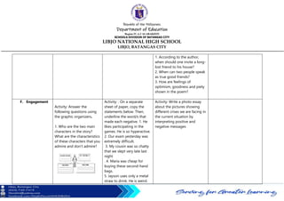 Republic of the Philippines
Department of Education
Region IV-A CALABARZON
SCHOOLS DIVISION OF BATANGAS CITY
LIBJO NATIONAL HIGH SCHOOL
LIBJO, BATANGAS CITY
1. According to the author,
when should one invite a long-
lost friend to his house?
2. When can two people speak
as true good friends?
3. How are feelings of
optimism, goodness and piety
shown in the poem?
F. Engagement
Activity: Answer the
following questions using
the graphic organizers.
1. Who are the two main
characters in the story?
What are the characteristics
of these characters that you
admire and don’t admire?
Activity: : On a separate
sheet of paper, copy the
statements below. Then,
underline the word/s that
made each negative. 1. He
likes participating in the
games. He is so hyperactive.
2. Our exam yesterday was
extremely difficult.
3. My cousin was so chatty
that we slept very late last
night
. 4. Maria was cheap for
buying these second-hand
bags.
5. Jayson uses only a metal
straw to drink. He is weird.
Activity: Write a photo essay
about the pictures showing
different crises we are facing in
the current situation by
interpreting positive and
negative messages
 