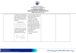 Republic of the Philippines
Department of Education
Region IV-A CALABARZON
SCHOOLS DIVISION OF BATANGAS CITY
LIBJO NATIONAL HIGH SCHOOL
LIBJO, BATANGAS CITY
2. What did the woodcutter
do in order to save his life?
What would be your own
way of saving yourself from
danger?
3. What values can we get
from the story? Relate the
values by stating the
situations from the story.
6. She has grown up to be a
nerd, since she just likes to
study all the time.
7. Arang, our toddler
neighbor, asks a lot of
questions. She is so nosy.
8. Jessica stays late every
night reading books about
Philosophy. She has become
more elderly than her age.
9. The gifts Nathan gave to
his workers were
extravagant.
10. Our new teacher is
annoying.
 