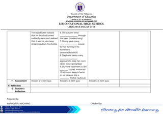 Republic of the Philippines
Department of Education
Region IV-A CALABARZON
SCHOOLS DIVISION OF BATANGAS CITY
LIBJO NATIONAL HIGH SCHOOL
LIBJO, BATANGAS CITY
The woodcutter noticed
that his face had turned
suddenly warm and realized
that it was his own tears
streaming down his cheeks.
6. The autumn wind
____________________ through
the trees. (howled/sang)
7. Shang gave a very
____________________ excuse
for not turning in his
homework.
(reasonable/pitiful)
8. Stephanie takes a very
____________________
approach to keep her room
clean. (easy-going/lazy)
9. Our new classmate is a bit
_________ . (quiet, antisocial)
10.My mom always checks
on us because she is
__________. (fretful, cautious)
F. Assessment Answer a 5-item quiz. Answer a 5-item quiz. Answer a 5-item quiz.
V. Reflection
G. Teacher’s
Reflection
.
Prepared by:
ANNALYN R. MACARAIG Checked by:
 