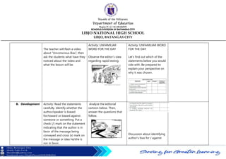 Republic of the Philippines
Department of Education
Region IV-A CALABARZON
SCHOOLS DIVISION OF BATANGAS CITY
LIBJO NATIONAL HIGH SCHOOL
LIBJO, BATANGAS CITY
The teacher will flash a video
about “Unconscious Bias”, then
ask the students what have they
noticed about the video and
what the lesson will be.
Activity: UNFAMILIAR
WORD FOR THE DAY
Observe the editor’s view
regarding rapid testing:
Activity: UNFAMILIAR WORD
FOR THE DAY
Let's find out which of the
statements below you would
side with. Be prepared to
explain your perspective on
why it was chosen.
B. Development Activity: Read the statements
carefully. Identify whether the
author/speaker is biased
for/toward or biased against
someone or something. Put a
check (/) mark on the statement
indicating that the author is in
favor of the message being
conveyed and cross (x) mark on
the message or idea he/she is
nor in favor.
Analyze the editorial
cartoon below. Then,
answer the questions that
follow.
Discussion about identifying
author’s bias for / against
 