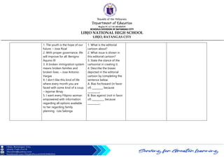 Republic of the Philippines
Department of Education
Region IV-A CALABARZON
SCHOOLS DIVISION OF BATANGAS CITY
LIBJO NATIONAL HIGH SCHOOL
LIBJO, BATANGAS CITY
1. The youth is the hope of our
future. – Jose Rizal
2. With proper governance, life
will improve for all. Benigno
Aquino III
3. A broken immigration system
means broken families and
broken lives. – Jose Antonio
Vargas
4. I don’t like this kind of life
where every month you are
faced with some kind of a coup.
– Jejomar Binay
5. I want every Filipino woman
empowered with information
regarding all options available
to her regarding family
planning. -Lea Salonga
1. What is the editorial
cartoon about?
2. What issue is shown in
this editorial cartoon?
3. State the stance of the
cartoonist in creating it.
4. Describe the biases
depicted in the editorial
cartoon by completing the
sentence below.
A. Bias for/toward (in favor
of) _________ because
__________.
B. Bias against (not in favor
of) __________ because
__________.
 