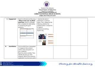 Republic of the Philippines
Department of Education
Region IV-A CALABARZON
SCHOOLS DIVISION OF BATANGAS CITY
LIBJO NATIONAL HIGH SCHOOL
LIBJO, BATANGAS CITY
C. Engagement Search on the lyrics of the song
“Where is the Love” by Black
Eyed Peas. Study its message
then complete the table below
by answering the given
questions.
Examine the sets of
statements or opinions
below. Then, categorize the
following whether the
speaker/author is biased for
or against
someone/something.
Explain why.
D. Assimilation Cut an article from a newspaper
or magazine that contains
author’s bias and paste it on
your notebook.
Read the article carefully. Then,
identify the bias you have
analyzed. Write a five-sentence
explanation to prove your point.
 